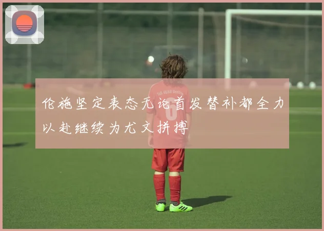 伦施坚定表态无论首发替补都全力以赴继续为尤文拼搏
