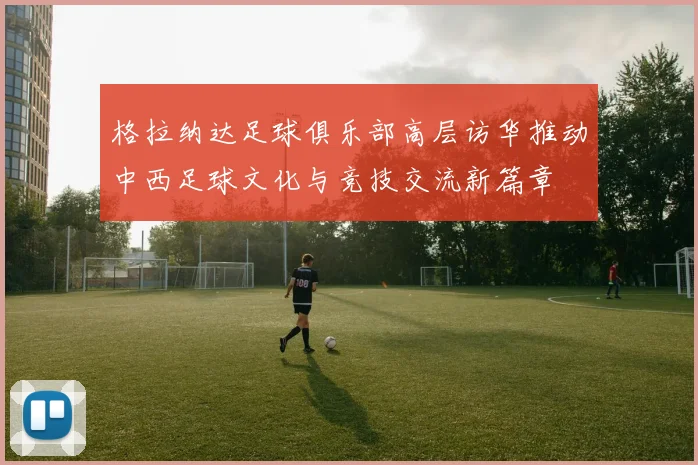 格拉纳达足球俱乐部高层访华推动中西足球文化与竞技交流新篇章