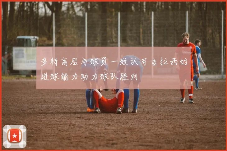 多特高层与球员一致认可吉拉西的进球能力助力球队胜利