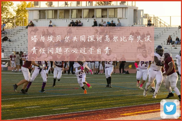 塔与埃贝尔共同探讨乌尔比希失误责任问题不必过于自责