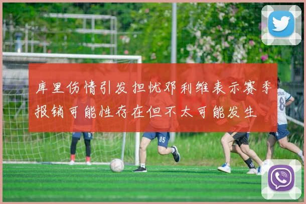 库里伤情引发担忧邓利维表示赛季报销可能性存在但不太可能发生