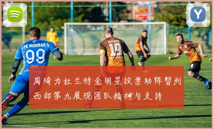 周琦为杜兰特全明星投票助阵暂列西部第九展现团队精神与支持