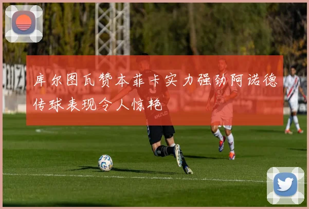 库尔图瓦赞本菲卡实力强劲阿诺德传球表现令人惊艳