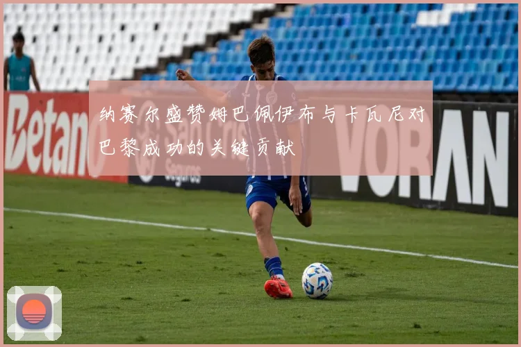 纳赛尔盛赞姆巴佩伊布与卡瓦尼对巴黎成功的关键贡献