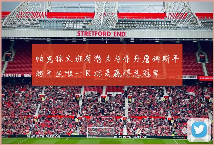 帕克称文班有潜力与乔丹詹姆斯平起平坐唯一目标是赢得总冠军
