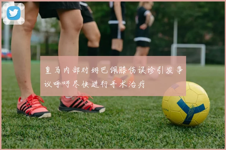 皇马内部对姆巴佩膝伤误诊引发争议呼吁尽快进行手术治疗