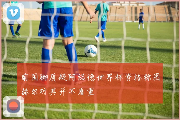 前国脚质疑阿诺德世界杯资格称图赫尔对其并不看重