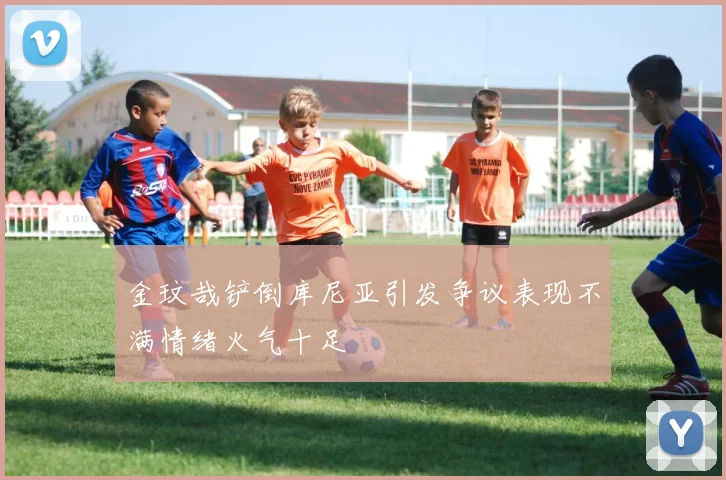 金玟哉铲倒库尼亚引发争议表现不满情绪火气十足