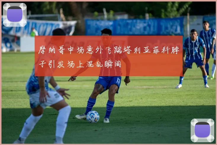 摩纳哥中场意外飞踹塔利亚菲科脖子引发场上混乱瞬间