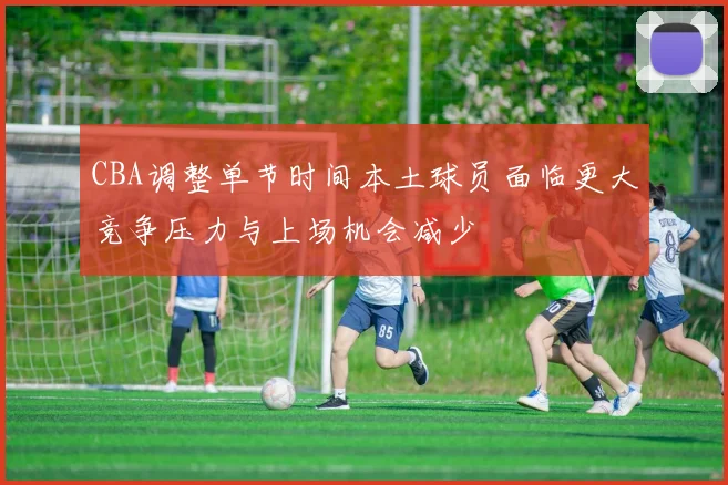 CBA调整单节时间本土球员面临更大竞争压力与上场机会减少