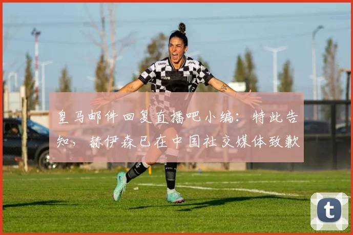 皇马邮件回复直播吧小编：特此告知，赫伊森已在中国社交媒体致歉