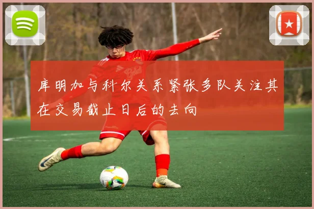 库明加与科尔关系紧张多队关注其在交易截止日后的去向