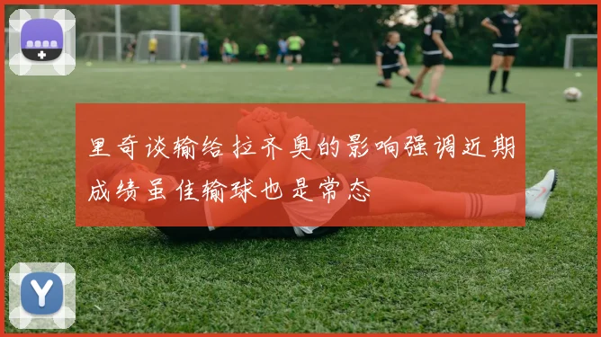 里奇谈输给拉齐奥的影响强调近期成绩虽佳输球也是常态