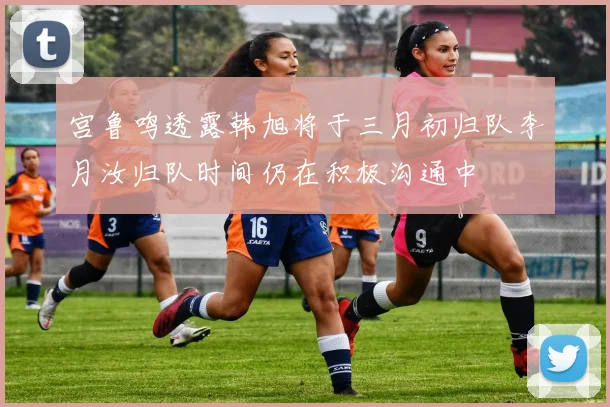 宫鲁鸣透露韩旭将于三月初归队李月汝归队时间仍在积极沟通中