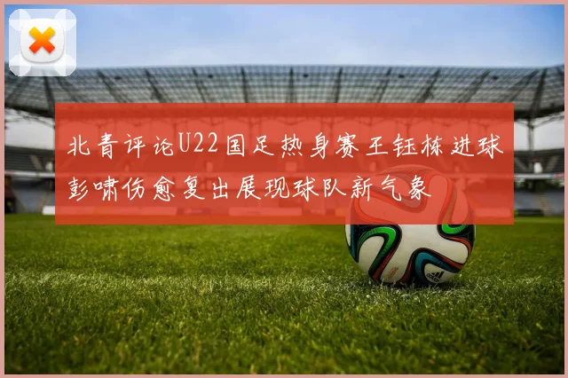 北青评论U22国足热身赛王钰栋进球彭啸伤愈复出展现球队新气象