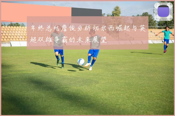 年终总结詹俊分析切尔西崛起与英超双雄争霸的未来展望