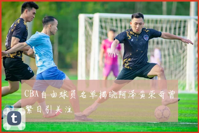 CBA自由球员名单揭晓阿泽黄荣奇曾繁日引关注
