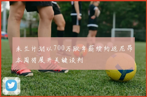 米兰计划以700万欧年薪续约迈尼昂本周将展开关键谈判