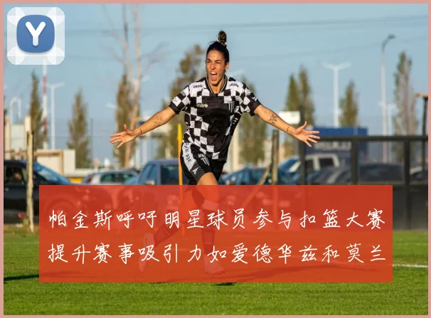 帕金斯呼吁明星球员参与扣篮大赛提升赛事吸引力如爱德华兹和莫兰特等人