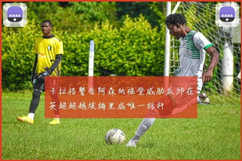 卡拉格警告阿森纳福登威胁瓜帅在英超超越埃梅里成唯一标杆
