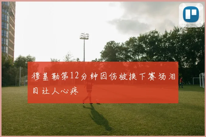 穆基勒第12分钟因伤被换下赛场泪目让人心疼