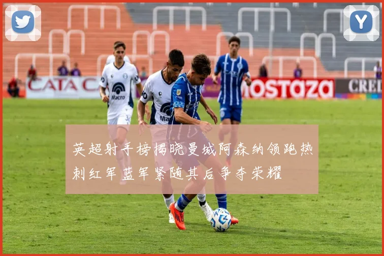 英超射手榜揭晓曼城阿森纳领跑热刺红军蓝军紧随其后争夺荣耀