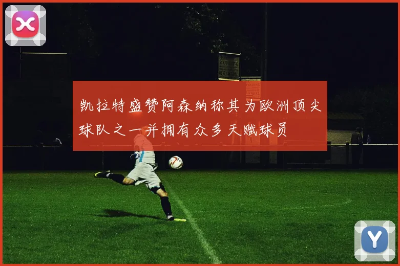 凯拉特盛赞阿森纳称其为欧洲顶尖球队之一并拥有众多天赋球员