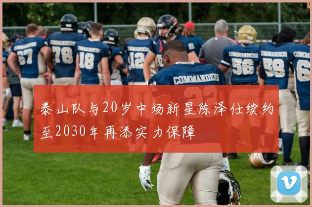 泰山队与20岁中场新星陈泽仕续约至2030年再添实力保障
