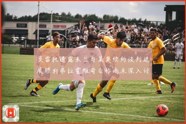 莫雷托透露米兰与莱奥续约谈判进展顺利弗拉霍维奇合作尚未深入讨论