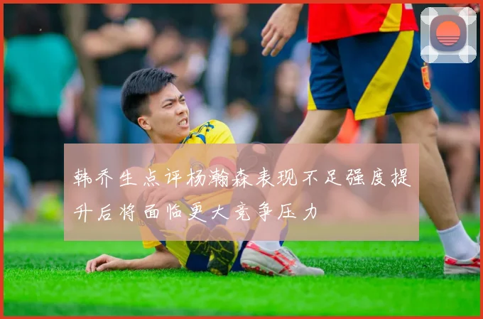 韩乔生点评杨瀚森表现不足强度提升后将面临更大竞争压力