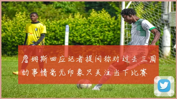 詹姆斯回应记者提问称对过去三周的事情毫无印象只关注当下比赛