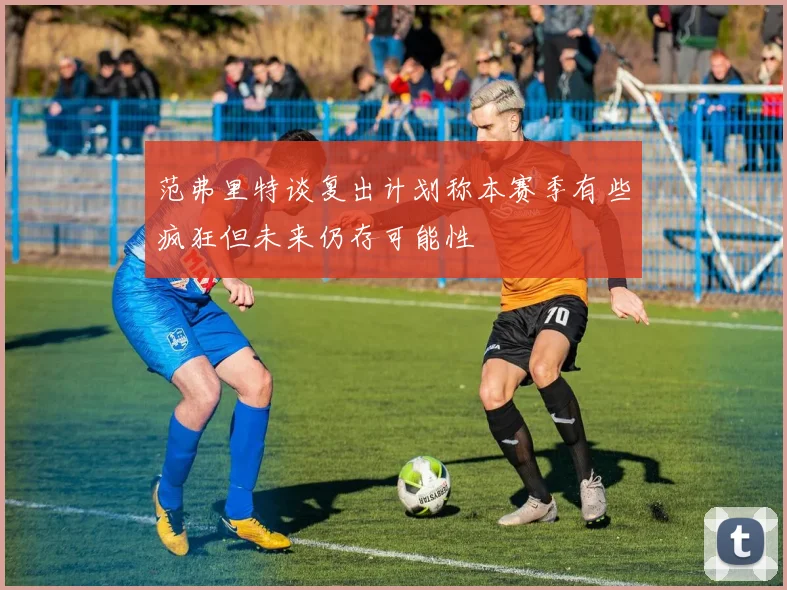 范弗里特谈复出计划称本赛季有些疯狂但未来仍存可能性