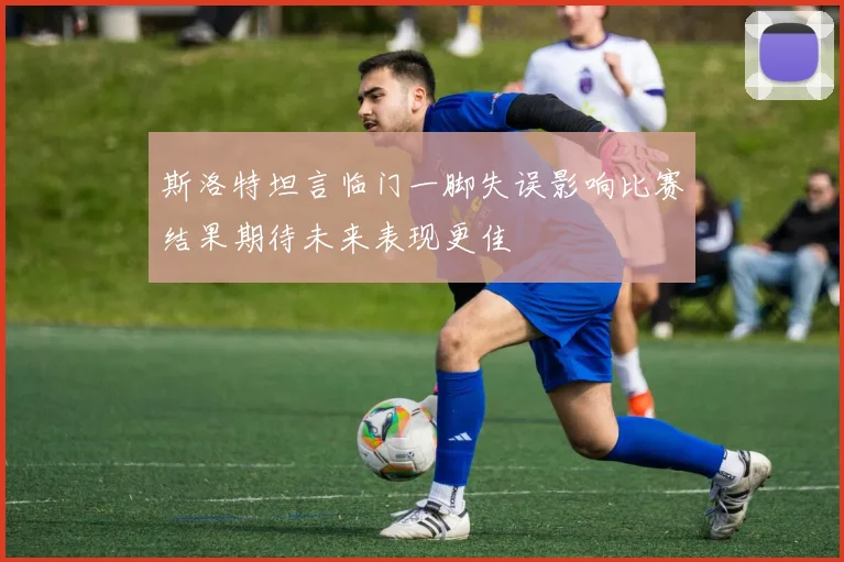 斯洛特坦言临门一脚失误影响比赛结果期待未来表现更佳