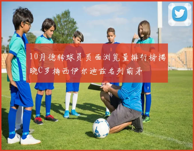 10月德转球员页面浏览量排行榜揭晓C罗梅西伊尔迪兹名列前茅